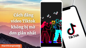 [Video] 7+ cách đăng video Tik Tok không bị mờ, chất lượng cao đơn giản nhất